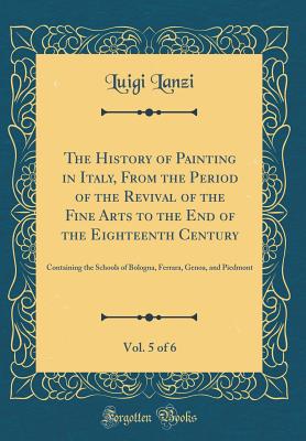 The History of Painting in Italy, from the Period of the Revival of the Fine Arts to the End of the Eighteenth Century, Vol. 5 of 6: Containing the Schools of Bologna, Ferrara, Genoa, and Piedmont (Classic Reprint) - Lanzi, Luigi