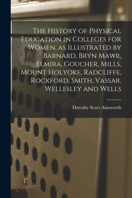 The History of Physical Education in Colleges for Women, as Illustrated by Barnard, Bryn Mawr, Elmira, Goucher, Mills, Mount Holyoke, Radcliffe, Rockford, Smith, Vassar, Wellesley and Wells - Ainsworth, Dorothy Sears 1894-