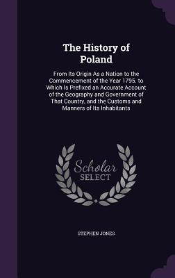 The History of Poland: From Its Origin As a Nation to the Commencement of the Year 1795. to Which Is Prefixed an Accurate Account of the Geography and Government of That Country, and the Customs and Manners of Its Inhabitants - Jones, Stephen