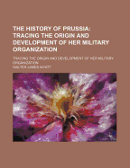 The History of Prussia: Tracing the Origin and Development of Her Military Organization
