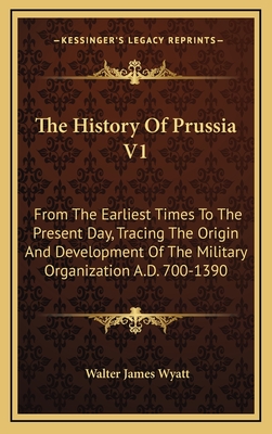 The History of Prussia V1: From the Earliest Times to the Present Day, Tracing the Origin and Development of the Military Organization A.D. 700-1390 - Wyatt, Walter James