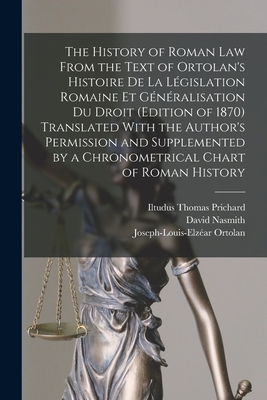 The History of Roman Law From the Text of Ortolan's Histoire De La Lgislation Romaine Et Gnralisation Du Droit (Edition of 1870) Translated With the Author's Permission and Supplemented by a Chronometrical Chart of Roman History - Prichard, Iltudus Thomas, and Nasmith, David, and Ortolan, Joseph-Louis-Elzar