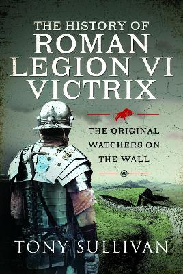 The History of Roman Legion VI Victrix: The Original Watchers on the Wall - Sullivan, Tony