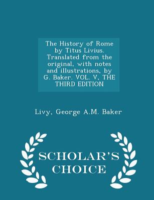 The History of Rome by Titus Livius. Translated from the original, with notes and illustrations, by G. Baker. VOL. V, THE THIRD EDITION - Scholar's Choice Edition - Livy, and Baker, George A M
