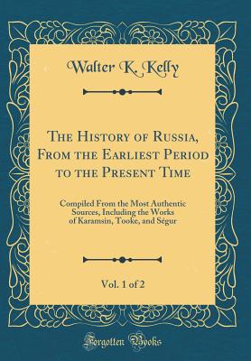 The History of Russia, from the Earliest Period to the Present Time, Vol. 1 of 2: Compiled from the Most Authentic Sources, Including the Works of Karamsin, Tooke, and Sgur (Classic Reprint) - Kelly, Walter K