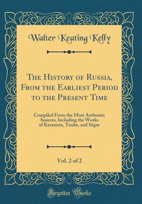 The History of Russia, from the Earliest Period to the Present Time, Vol. 2 of 2: Compiled from the Most Authentic Sources, Including the Works of Karamsin, Tooke, and Sgur (Classic Reprint) - Kelly, Walter Keating