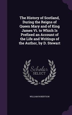 The History of Scotland, During the Reigns of Queen Mary and of King James Vi. to Which Is Prefixed an Account of the Life and Writings of the Author, by D. Stewart - Robertson, William