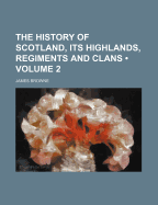 The History of Scotland, Its Highlands, Regiments and Clans Volume 2