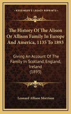 The History of the Alison or Allison Family in Europe and America, 1135 to 1893: Giving an Account of the Family in Scotland, England, Ireland (1893) - Morrison, Leonard Allison