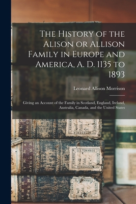 The History of the Alison or Allison Family in Europe and America, A. D. 1135 to 1893 [microform]: Giving an Account of the Family in Scotland, England, Ireland, Australia, Canada, and the United States - Morrison, Leonard Allison 1843-1902