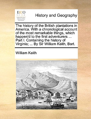 The History of the British Plantations in America. with a Chronological Account of the Most Remarkable Things, Which Happen'd to the First Adventurers ... Part I. Containing the History of Virginia; ... by Sir William Keith, Bart. - Keith, William