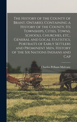 The History of the County of Brant, Ontario, Containing a History of the County, its Townships, Cities, Towns, Schools, Churches, etc., General and Local Statistics, Portraits of Early Settlers and Prominent men, History of the Six Nations Indians and Cap - Mulvany, Charles Pelham