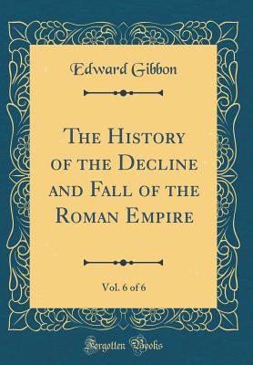 The History of the Decline and Fall of the Roman Empire, Vol. 6 of 6 (Classic Reprint) - Gibbon, Edward