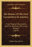 The History Of The First Locomotives In America: From Original Documents, And The Testimony Of Living Witness (1874)