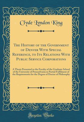 The History of the Government of Denver with Special Reference, to Its Relations with Public Service Corporations: A Thesis Presented to the Faculty of the Graduate School of the University of Pennsylvania in Partial Fulfilment of the Requirements for the - King, Clyde Lyndon