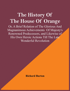 The History Of The House Of Orange; Or, A Brief Relation Of The Glorious And Magnanimous Achievements Of Majesty's Renowned Predecessors, And Likewise Of His Own Heroic Actions Till The Late Wonderful Revolution; Together With The History Of William...
