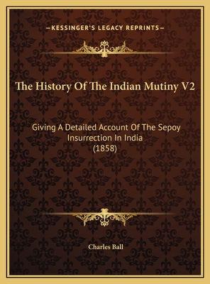 The History of the Indian Mutiny V2: Giving a Detailed Account of the Sepoy Insurrection in India (1858) - Ball, Charles