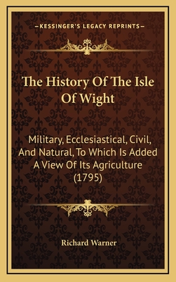 The History Of The Isle Of Wight: Military, Ecclesiastical, Civil, And Natural, To Which Is Added A View Of Its Agriculture (1795) - Warner, Richard, Dr.