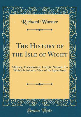 The History of the Isle of Wight: Military, Ecclesiastical, Civil,& Natural: To Which Is Added a View of Its Agriculture (Classic Reprint) - Warner, Richard, Dr.