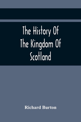 The History Of The Kingdom Of Scotland; Containing An Account Of The Most Remarkable Transaction And Revolutions In Scotland For Above Twelve Hundred Years Past, During The Reigns Of Sixty-Seven Kings; - Burton, Richard