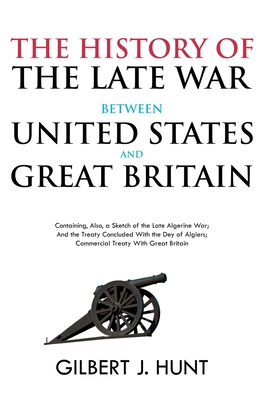 The History of the Late War Between the United States and Great Britain: Containing, Also, a Sketch of the Late Algerine War; And the Treaty Concluded With the Dey of Algiers; Commercial Treaty With Great Britain - Hunt, Gilbert