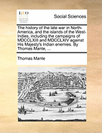 The history of the late war in North-America, and the islands of the West-Indies, including the campaigns of MDCCLXIII and MDCCLXIV against His Majesty's Indian enemies. By Thomas Mante, ...