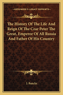 The History Of The Life And Reign Of The Czar Peter The Great, Emperor Of All Russia And Father Of His Country