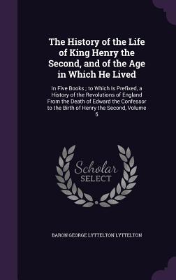 The History of the Life of King Henry the Second, and of the Age in Which He Lived: In Five Books; to Which Is Prefixed, a History of the Revolutions of England From the Death of Edward the Confessor to the Birth of Henry the Second, Volume 5 - Lyttelton, Baron George Lyttelton