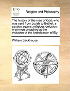 The History of the Man of God, Who Was Sent from Judah to Bethel; A Caution Against Religious Delusion. a Sermon Preached at the Visitation of the Archdeacon of Ely