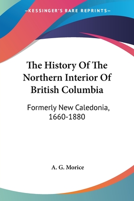 The History Of The Northern Interior Of British Columbia: Formerly New Caledonia, 1660-1880 - Morice, A G