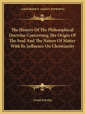 The History of the Philosophical Doctrine Concerning the Origin of the Soul and the Nature of Matter with Its Influence on Christianity - Priestley, Joseph