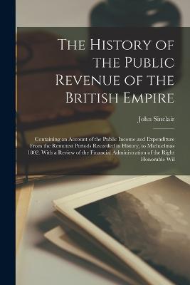 The History of the Public Revenue of the British Empire: Containing an Account of the Public Income and Expenditure From the Remotest Periods Recorded in History, to Michaelmas 1802. With a Review of the Financial Administration of the Right Honorable Wil - Sinclair, John