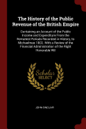 The History of the Public Revenue of the British Empire: Containing an Account of the Public Income and Expenditure from the Remotest Periods Recorded in History, to Michaelmas 1802. with a Review of the Financial Administration of the Right Honorable Wil