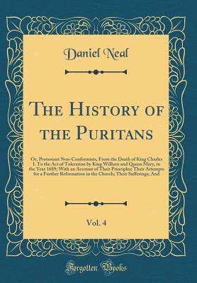 The History of the Puritans, Vol. 4: Or, Protestant Non-Conformists, from the Death of King Charles I. to the Act of Toleration by King William and Queen Mary, in the Year 1689; With an Account of Their Principles; Their Attempts for a Further Reformation - Neal, Daniel