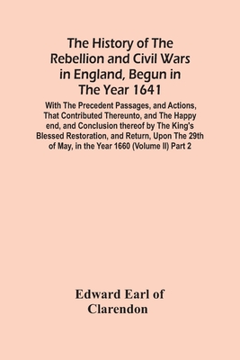 The History Of The Rebellion And Civil Wars In England, Begun In The Year 1641: With The Precedent Passages, And Actions, That Contributed Thereunto, And The Happy End, And Conclusion Thereof By The King'S Blessed Restoration, And Return, Upon The 29Th... - Edward Earl of Clarendon