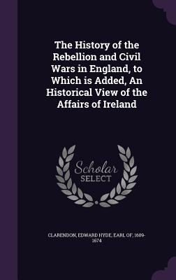 The History of the Rebellion and Civil Wars in England, to Which is Added, An Historical View of the Affairs of Ireland - Clarendon, Edward Hyde Earl of (Creator)