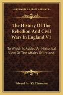 The History Of The Rebellion And Civil Wars In England V1: To Which Is Added An Historical View Of The Affairs Of Ireland