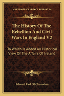 The History Of The Rebellion And Civil Wars In England V2: To Which Is Added An Historical View Of The Affairs Of Ireland