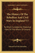 The History of the Rebellion and Civil Wars in England V3: To Which Is Added an Historical View of the Affairs of Ireland