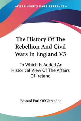 The History Of The Rebellion And Civil Wars In England V3: To Which Is Added An Historical View Of The Affairs Of Ireland - Clarendon, Edward Earl of