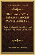 The History of the Rebellion and Civil Wars in England V5: To Which Is Added an Historical View of the Affairs of Ireland