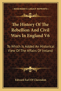 The History Of The Rebellion And Civil Wars In England V6: To Which Is Added An Historical View Of The Affairs Of Ireland