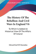 The History Of The Rebellion And Civil Wars In England V6: To Which Is Added An Historical View Of The Affairs Of Ireland