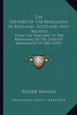 The History Of The Rebellions In England, Scotland, And Ireland: From The Year 1640, To The Beheading Of The Duke Of Monmouth In 1685 (1691) - Manley, Roger