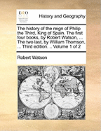The History of the Reign of Philip the Third, King of Spain. the First Four Books, by Robert Watson, ... the Two Last, by William Thomson, ... Third Edition. .. Volume 1 of 2