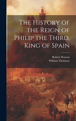 The History of the Reign of Philip the Third, King of Spain - Thomson, William, and Watson, Robert