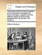 The History of the Rise and Progress of the Charitable Foundations at Church-Langton: Together with the Different Deeds of Trust of That Establishment. by the Rev. Mr. Hanbury