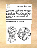 The History of the Roman or Civil Law. Shewing Its Origin and Progress; How, and When the Several Parts of It Were First Compil'd; ... Written Originally in French, by M. Claude Joseph de Ferriere