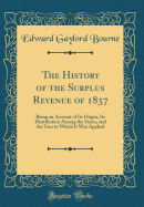 The History of the Surplus Revenue of 1837: Being an Account of Its Origin, Its Distribution Among the States, and the Uses to Which It Was Applied (Classic Reprint)