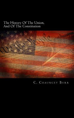 The History of the Union, and of the Constitution: Being the Subject of Three Lectures on the Colonial, Revolutionary, and Constitutional Periods of American History, with an Appendix Containing the Constitution of the United States, and the Virginia and - Burr, C Chauncey